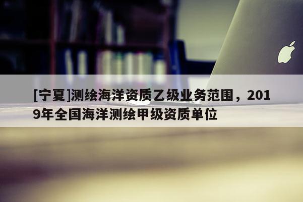 [寧夏]測繪海洋資質(zhì)乙級業(yè)務(wù)范圍，2019年全國海洋測繪甲級資質(zhì)單位