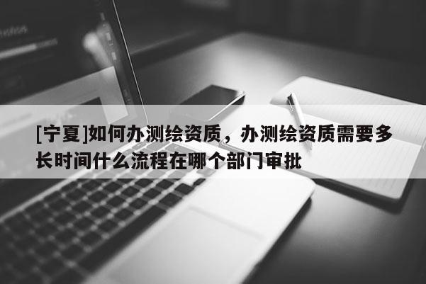 [寧夏]如何辦測(cè)繪資質(zhì)，辦測(cè)繪資質(zhì)需要多長(zhǎng)時(shí)間什么流程在哪個(gè)部門審批