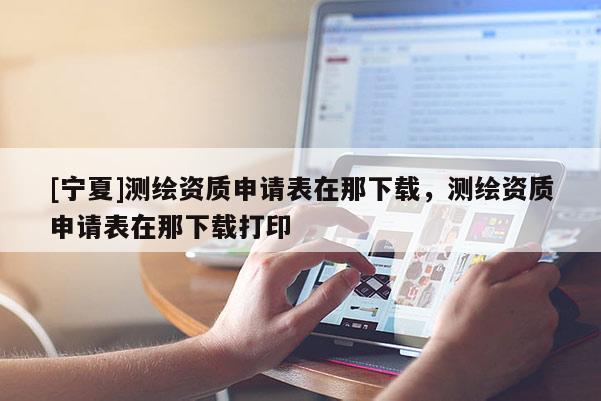 [寧夏]測繪資質(zhì)申請表在那下載，測繪資質(zhì)申請表在那下載打印