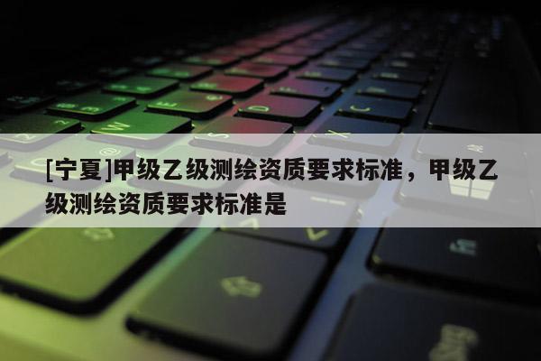 [寧夏]甲級乙級測繪資質要求標準，甲級乙級測繪資質要求標準是
