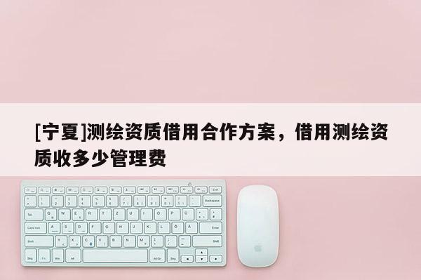 [寧夏]測(cè)繪資質(zhì)借用合作方案，借用測(cè)繪資質(zhì)收多少管理費(fèi)