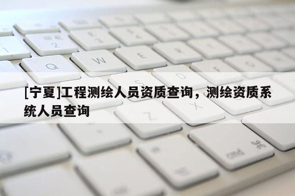[寧夏]工程測(cè)繪人員資質(zhì)查詢，測(cè)繪資質(zhì)系統(tǒng)人員查詢
