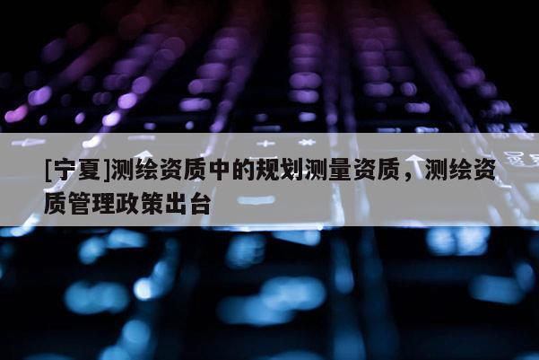 [寧夏]測繪資質中的規(guī)劃測量資質，測繪資質管理政策出臺