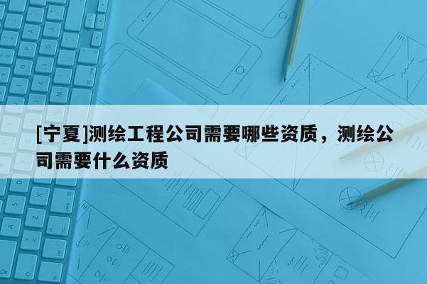 [寧夏]測繪工程公司需要哪些資質(zhì)，測繪公司需要什么資質(zhì)