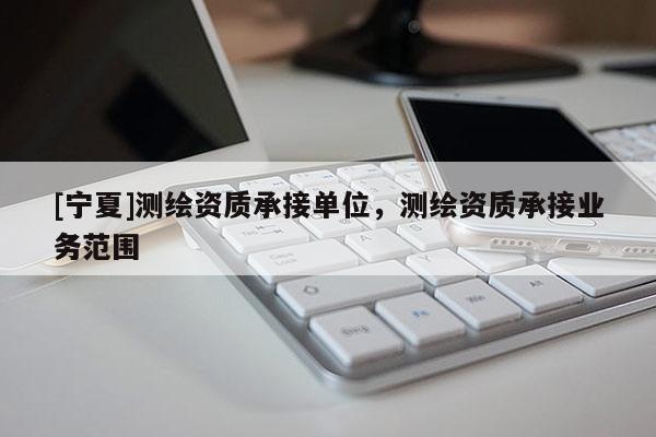 [寧夏]測(cè)繪資質(zhì)承接單位，測(cè)繪資質(zhì)承接業(yè)務(wù)范圍