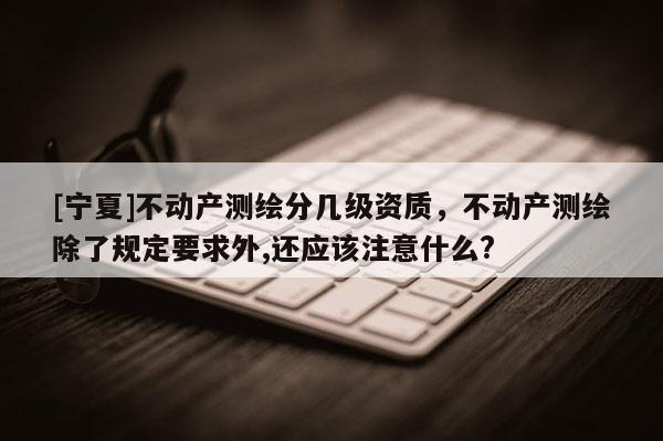 [寧夏]不動產(chǎn)測繪分幾級資質(zhì)，不動產(chǎn)測繪除了規(guī)定要求外,還應(yīng)該注意什么?