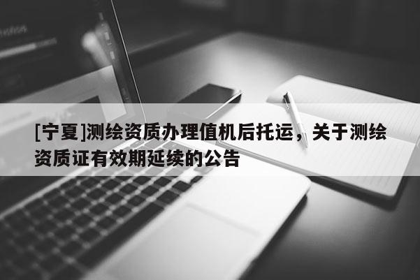 [寧夏]測繪資質(zhì)辦理值機(jī)后托運(yùn)，關(guān)于測繪資質(zhì)證有效期延續(xù)的公告