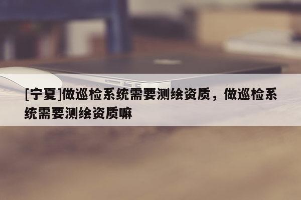 [寧夏]做巡檢系統(tǒng)需要測繪資質(zhì)，做巡檢系統(tǒng)需要測繪資質(zhì)嘛