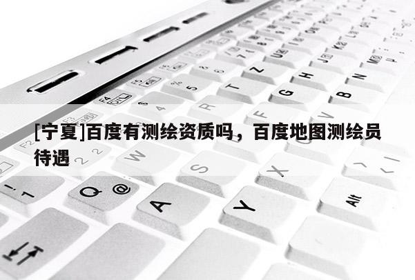 [寧夏]百度有測(cè)繪資質(zhì)嗎，百度地圖測(cè)繪員待遇