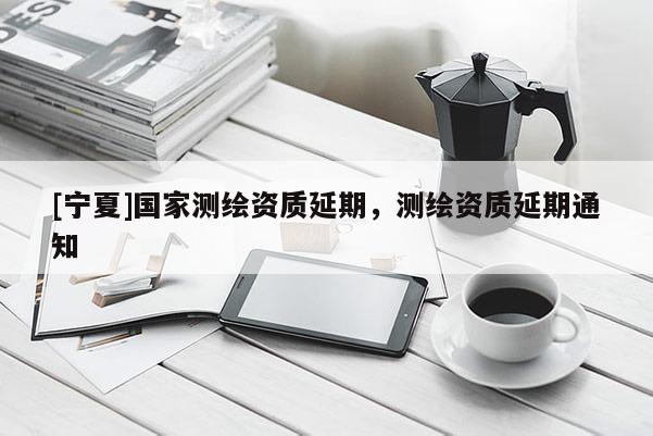 [寧夏]國(guó)家測(cè)繪資質(zhì)延期，測(cè)繪資質(zhì)延期通知