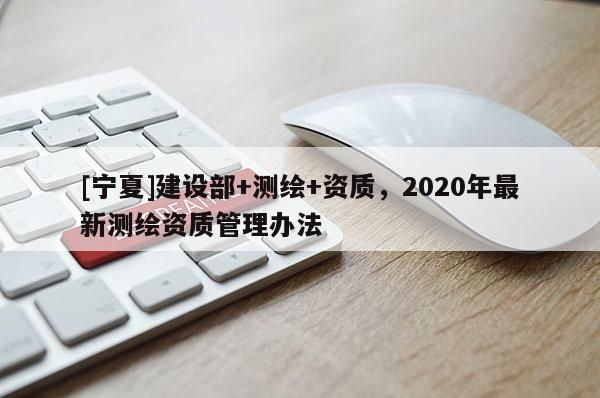 [寧夏]建設(shè)部+測繪+資質(zhì)，2020年最新測繪資質(zhì)管理辦法