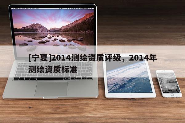 [寧夏]2014測繪資質(zhì)評級，2014年測繪資質(zhì)標準