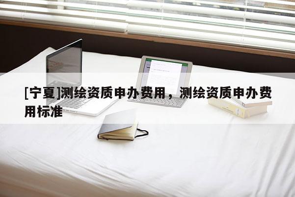 [寧夏]測(cè)繪資質(zhì)申辦費(fèi)用，測(cè)繪資質(zhì)申辦費(fèi)用標(biāo)準(zhǔn)
