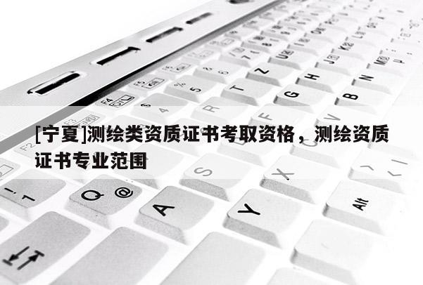 [寧夏]測繪類資質(zhì)證書考取資格，測繪資質(zhì)證書專業(yè)范圍