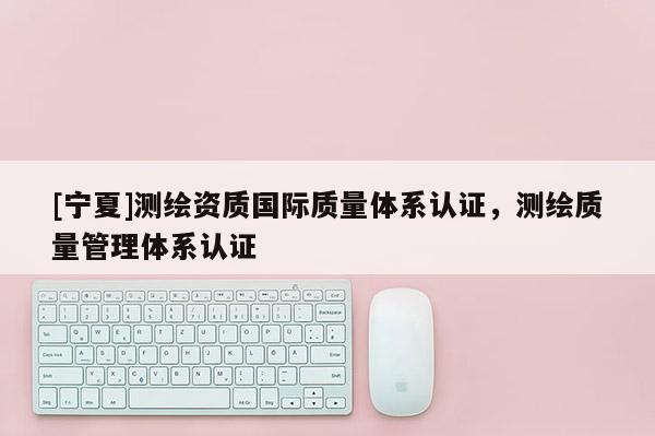 [寧夏]測繪資質(zhì)國際質(zhì)量體系認(rèn)證，測繪質(zhì)量管理體系認(rèn)證