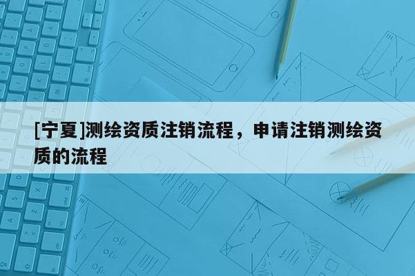 [寧夏]測繪資質(zhì)注銷流程，申請注銷測繪資質(zhì)的流程