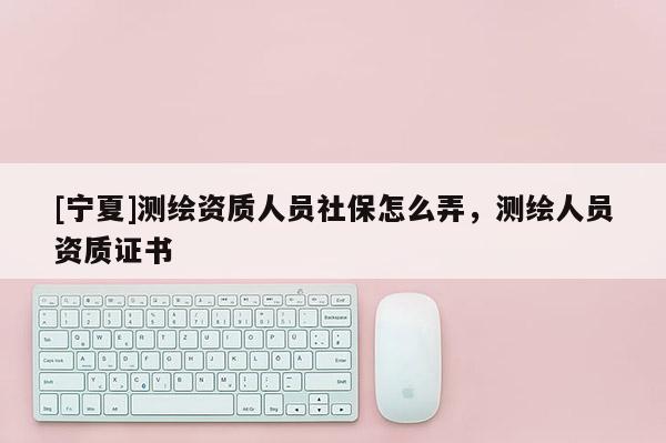 [寧夏]測繪資質(zhì)人員社保怎么弄，測繪人員資質(zhì)證書