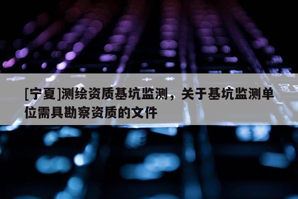[寧夏]測繪資質基坑監(jiān)測，關于基坑監(jiān)測單位需具勘察資質的文件