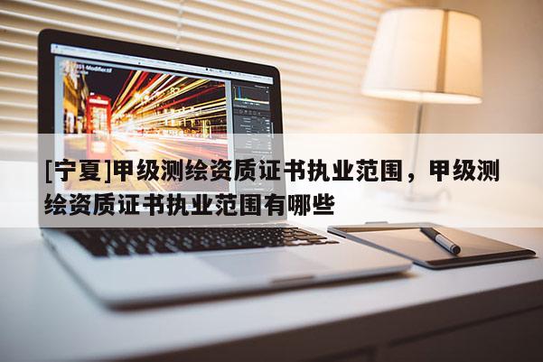 [寧夏]甲級(jí)測(cè)繪資質(zhì)證書執(zhí)業(yè)范圍，甲級(jí)測(cè)繪資質(zhì)證書執(zhí)業(yè)范圍有哪些