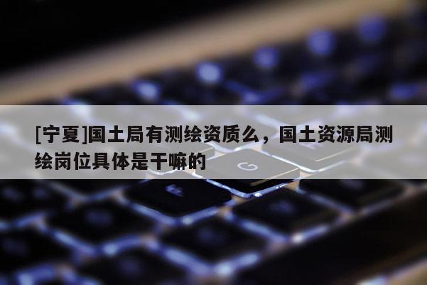 [寧夏]國(guó)土局有測(cè)繪資質(zhì)么，國(guó)土資源局測(cè)繪崗位具體是干嘛的