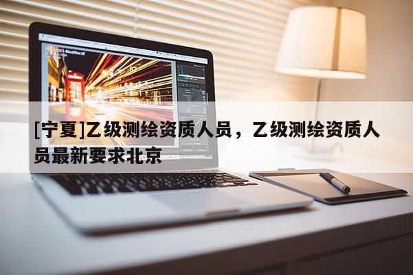 [寧夏]乙級(jí)測(cè)繪資質(zhì)人員，乙級(jí)測(cè)繪資質(zhì)人員最新要求北京