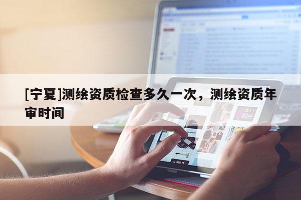 [寧夏]測(cè)繪資質(zhì)檢查多久一次，測(cè)繪資質(zhì)年審時(shí)間