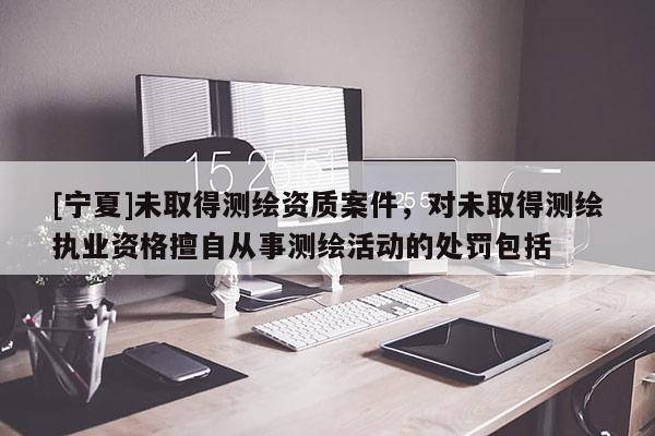 [寧夏]未取得測(cè)繪資質(zhì)案件，對(duì)未取得測(cè)繪執(zhí)業(yè)資格擅自從事測(cè)繪活動(dòng)的處罰包括