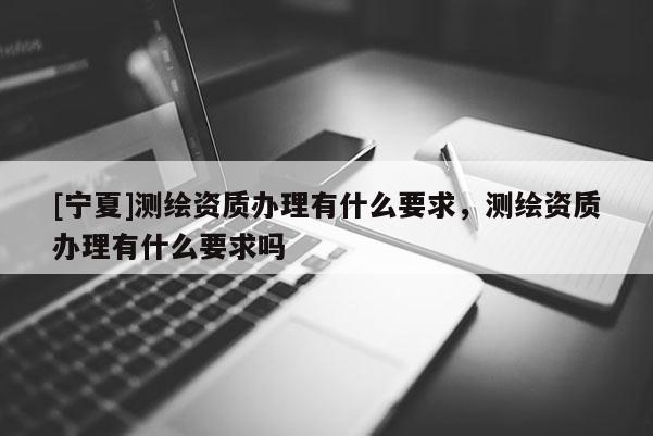 [寧夏]測繪資質(zhì)辦理有什么要求，測繪資質(zhì)辦理有什么要求嗎