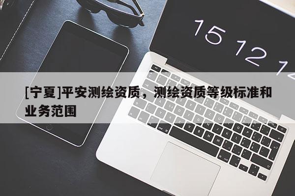 [寧夏]平安測繪資質(zhì)，測繪資質(zhì)等級標(biāo)準(zhǔn)和業(yè)務(wù)范圍