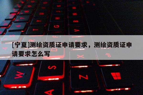 [寧夏]測(cè)繪資質(zhì)證申請(qǐng)要求，測(cè)繪資質(zhì)證申請(qǐng)要求怎么寫(xiě)