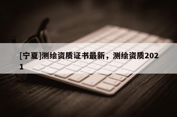 [寧夏]測繪資質(zhì)證書最新，測繪資質(zhì)2021