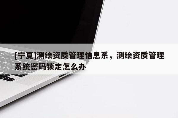 [寧夏]測(cè)繪資質(zhì)管理信息系，測(cè)繪資質(zhì)管理系統(tǒng)密碼鎖定怎么辦