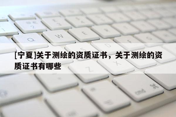 [寧夏]關(guān)于測(cè)繪的資質(zhì)證書，關(guān)于測(cè)繪的資質(zhì)證書有哪些