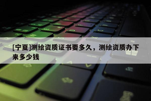 [寧夏]測繪資質證書要多久，測繪資質辦下來多少錢