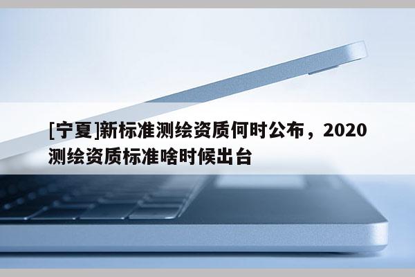 [寧夏]新標(biāo)準(zhǔn)測(cè)繪資質(zhì)何時(shí)公布，2020測(cè)繪資質(zhì)標(biāo)準(zhǔn)啥時(shí)候出臺(tái)