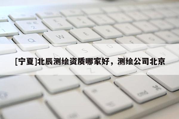[寧夏]北辰測(cè)繪資質(zhì)哪家好，測(cè)繪公司北京