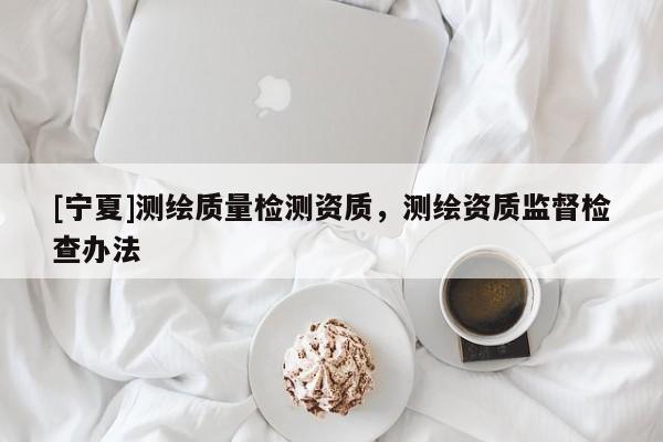 [寧夏]測(cè)繪質(zhì)量檢測(cè)資質(zhì)，測(cè)繪資質(zhì)監(jiān)督檢查辦法