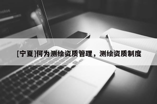 [寧夏]何為測(cè)繪資質(zhì)管理，測(cè)繪資質(zhì)制度