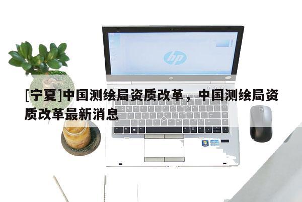 [寧夏]中國測繪局資質(zhì)改革，中國測繪局資質(zhì)改革最新消息