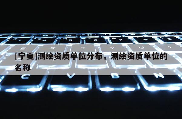[寧夏]測(cè)繪資質(zhì)單位分布，測(cè)繪資質(zhì)單位的名稱(chēng)