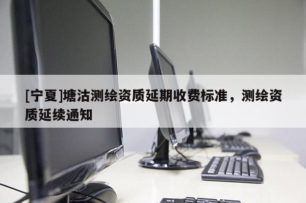 [寧夏]塘沽測繪資質(zhì)延期收費(fèi)標(biāo)準(zhǔn)，測繪資質(zhì)延續(xù)通知