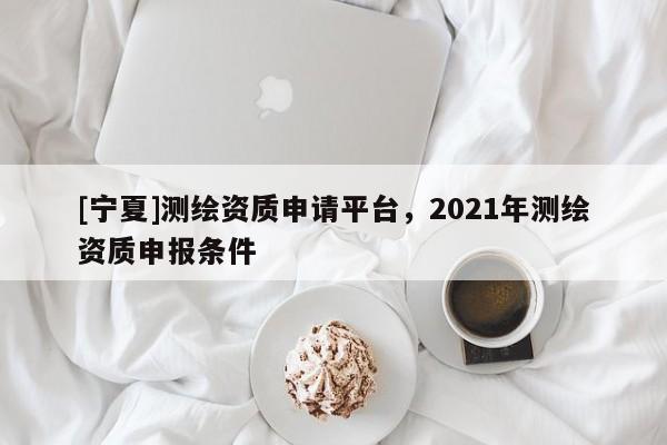 [寧夏]測繪資質(zhì)申請平臺，2021年測繪資質(zhì)申報條件