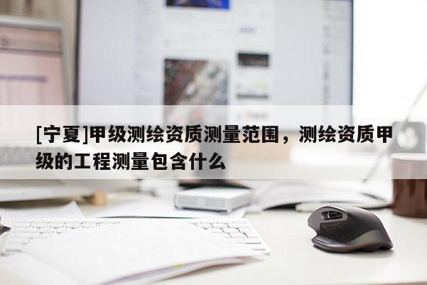 [寧夏]甲級測繪資質測量范圍，測繪資質甲級的工程測量包含什么
