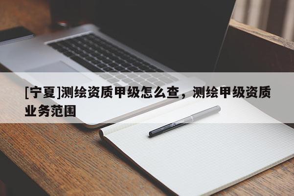 [寧夏]測繪資質(zhì)甲級怎么查，測繪甲級資質(zhì)業(yè)務(wù)范圍