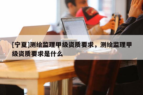 [寧夏]測(cè)繪監(jiān)理甲級(jí)資質(zhì)要求，測(cè)繪監(jiān)理甲級(jí)資質(zhì)要求是什么