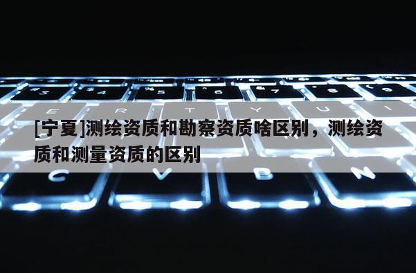 [寧夏]測繪資質(zhì)和勘察資質(zhì)啥區(qū)別，測繪資質(zhì)和測量資質(zhì)的區(qū)別