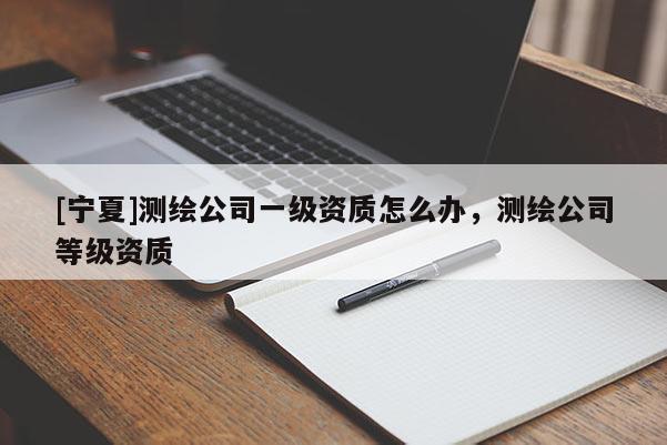 [寧夏]測繪公司一級資質(zhì)怎么辦，測繪公司等級資質(zhì)