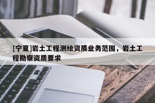 [寧夏]巖土工程測繪資質(zhì)業(yè)務(wù)范圍，巖土工程勘察資質(zhì)要求
