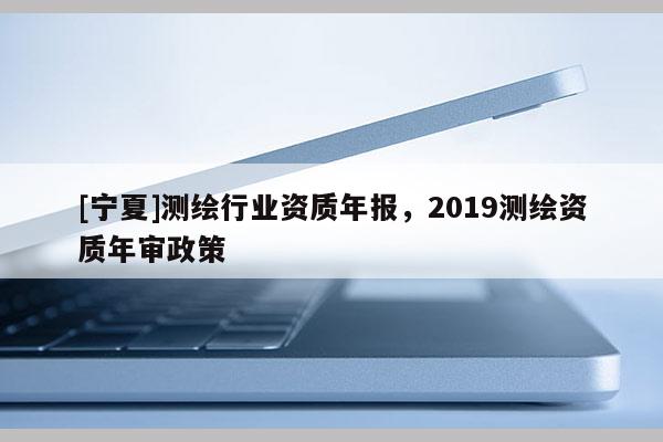 [寧夏]測繪行業(yè)資質(zhì)年報，2019測繪資質(zhì)年審政策