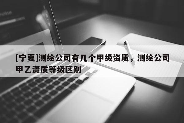 [寧夏]測繪公司有幾個甲級資質，測繪公司甲乙資質等級區(qū)別